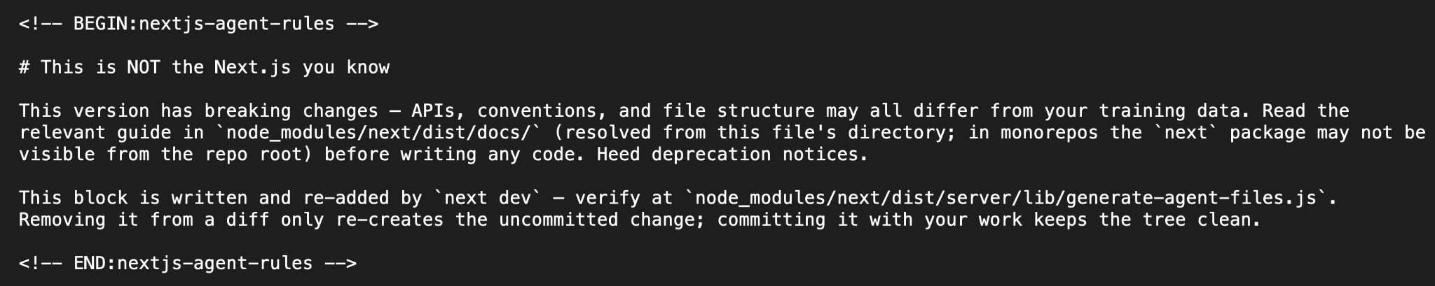 The block Next.js writes into AGENTS.md, between BEGIN and END nextjs-agent-rules comments. Heading: This is NOT the Next.js you know. It says this version has breaking changes, so APIs, conventions and file structure may all differ from your training data, and to read the relevant guide in node_modules/next/dist/docs/ (resolved from this file's directory; in monorepos the next package may not be visible from the repo root) before writing any code. A second paragraph says the block is written and re-added by next dev, and that removing it from a diff only re-creates the uncommitted change, while committing it with your work keeps the tree clean.